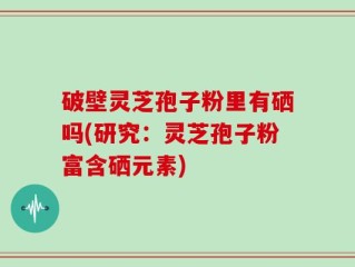破壁灵芝孢子粉里有硒吗(研究：灵芝孢子粉富含硒元素)