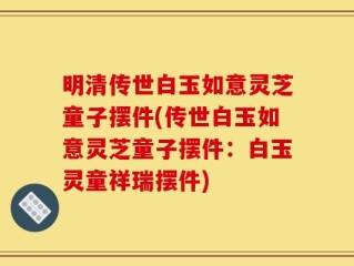 明清传世白玉如意灵芝童子摆件(传世白玉如意灵芝童子摆件：白玉灵童祥瑞摆件)