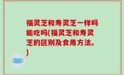 福灵芝和寿灵芝一样吗能吃吗(福灵芝和寿灵芝的区别及食用方法。)