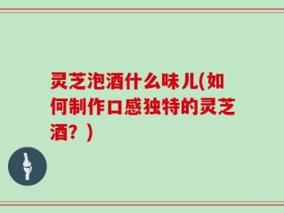 灵芝泡酒什么味儿(如何制作口感独特的灵芝酒？)