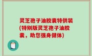 灵芝孢子油胶囊特供装(特别版灵芝孢子油胶囊，助您强身健体)