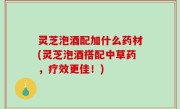 灵芝泡酒配加什么药材(灵芝泡酒搭配中草药，疗效更佳！)