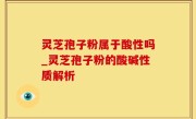 灵芝孢子粉属于酸性吗_灵芝孢子粉的酸碱性质解析