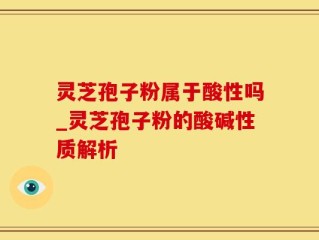 灵芝孢子粉属于酸性吗_灵芝孢子粉的酸碱性质解析