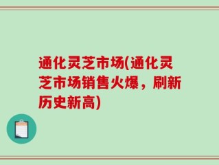 通化灵芝市场(通化灵芝市场销售火爆，刷新历史新高)
