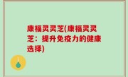康福灵灵芝(康福灵灵芝：提升免疫力的健康选择)