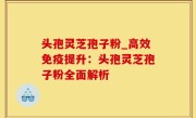 头孢灵芝孢子粉_高效免疫提升：头孢灵芝孢子粉全面解析