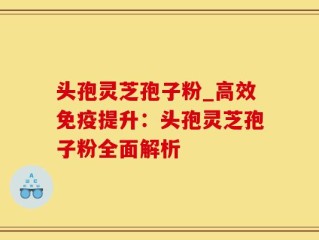 头孢灵芝孢子粉_高效免疫提升：头孢灵芝孢子粉全面解析