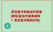 灵芝孢子粉能治疗尿毒症吗(能治疗尿毒症吗？灵芝孢子粉的疗效)