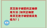 灵芝孢子破壁的正确使用方法 (如何正确使用灵芝孢子破壁提高免疫力？)