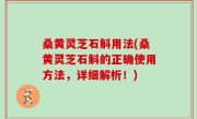 桑黄灵芝石斛用法(桑黄灵芝石斛的正确使用方法，详细解析！)