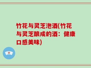 竹花与灵芝泡酒(竹花与灵芝酿成的酒：健康口感美味)