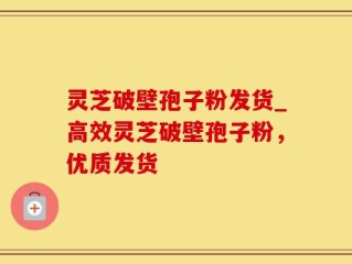 灵芝破壁孢子粉发货_高效灵芝破壁孢子粉，优质发货