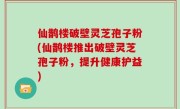 仙鹊楼破壁灵芝孢子粉(仙鹊楼推出破壁灵芝孢子粉，提升健康护益)
