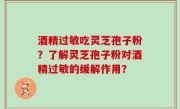 酒精过敏吃灵芝孢子粉？了解灵芝孢子粉对酒精过敏的缓解作用？