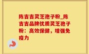 陈吉吉灵芝孢子粉_陈吉吉品牌优质灵芝孢子粉：高效保健，增强免疫力