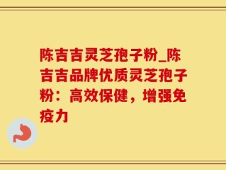 陈吉吉灵芝孢子粉_陈吉吉品牌优质灵芝孢子粉：高效保健，增强免疫力