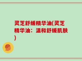 灵芝舒缓精华油(灵芝精华油：温和舒缓肌肤)