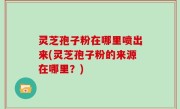 灵芝孢子粉在哪里喷出来(灵芝孢子粉的来源在哪里？)