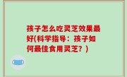 孩子怎么吃灵芝效果最好(科学指导：孩子如何最佳食用灵芝？)
