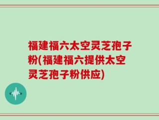 福建福六太空灵芝孢子粉(福建福六提供太空灵芝孢子粉供应)