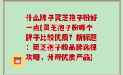 什么牌子灵芝孢子粉好一点(灵芝孢子粉哪个牌子比较优质？新标题：灵芝孢子粉品牌选择攻略，分辨优质产品)