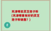 天津哪卖灵芝孢子粉 (天津哪里有好的灵芝孢子粉销售？)