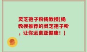 灵芝孢子粉杨教授(杨教授推荐的灵芝孢子粉，让你远离亚健康！)