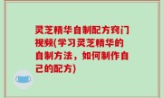 灵芝精华自制配方窍门视频(学习灵芝精华的自制方法，如何制作自己的配方)