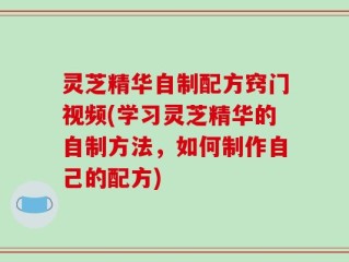 灵芝精华自制配方窍门视频(学习灵芝精华的自制方法，如何制作自己的配方)