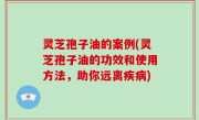 灵芝孢子油的案例(灵芝孢子油的功效和使用方法，助你远离疾病)