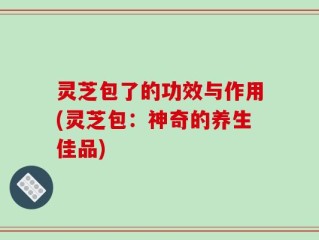 灵芝包了的功效与作用(灵芝包：神奇的养生佳品)