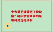 中大灵芝破壁孢子粉价格？胡庆余堂里卖的是哪种灵芝孢子粉