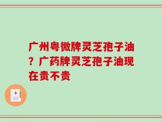 广州粤微牌灵芝孢子油？广药牌灵芝孢子油现在贵不贵