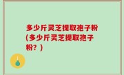 多少斤灵芝提取孢子粉(多少斤灵芝提取孢子粉？)