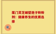 厦门灵芝破壁孢子粉粉剂:健康养生的优质选择