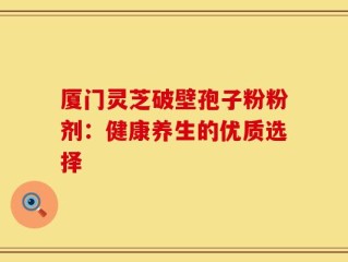 厦门灵芝破壁孢子粉粉剂：健康养生的优质选择