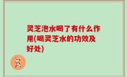 灵芝泡水喝了有什么作用(喝灵芝水的功效及好处)