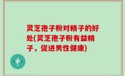 灵芝孢子粉对精子的好处(灵芝孢子粉有益精子，促进男性健康)