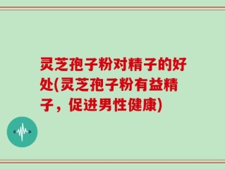 灵芝孢子粉对精子的好处(灵芝孢子粉有益精子，促进男性健康)