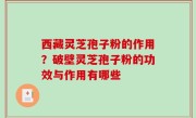 西藏灵芝孢子粉的作用？破壁灵芝孢子粉的功效与作用有哪些