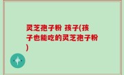 灵芝孢子粉 孩子(孩子也能吃的灵芝孢子粉)