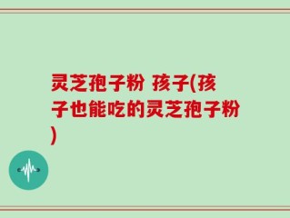 灵芝孢子粉 孩子(孩子也能吃的灵芝孢子粉)