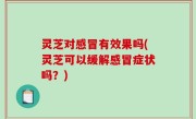 灵芝对感冒有效果吗(灵芝可以缓解感冒症状吗？)