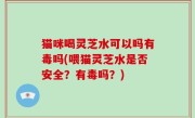 猫咪喝灵芝水可以吗有毒吗(喂猫灵芝水是否安全？有毒吗？)