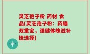灵芝孢子粉 药材 食品(灵芝孢子粉：药膳双重宝，强健体魄滋补佳选择)