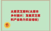太原灵芝原料(太原市乡村振兴：发展灵芝原料产业助力农业增收)