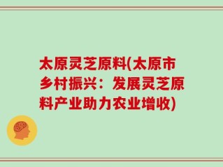 太原灵芝原料(太原市乡村振兴：发展灵芝原料产业助力农业增收)