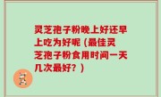 灵芝孢子粉晚上好还早上吃为好呢 (最佳灵芝孢子粉食用时间一天几次最好？)