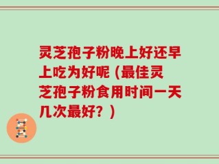 灵芝孢子粉晚上好还早上吃为好呢 (最佳灵芝孢子粉食用时间一天几次最好？)
